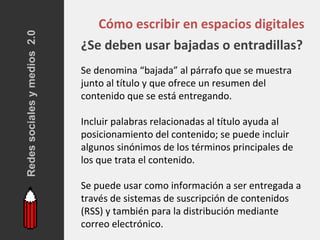 Redes sociales y medios 2.0
                                 Cómo escribir en espacios digitales
                              ¿Se deben usar bajadas o entradillas?
                              Se denomina “bajada” al párrafo que se muestra
                              junto al título y que ofrece un resumen del
                              contenido que se está entregando.

                              Incluir palabras relacionadas al título ayuda al
                              posicionamiento del contenido; se puede incluir
                              algunos sinónimos de los términos principales de
                              los que trata el contenido.

                              Se puede usar como información a ser entregada a
                              través de sistemas de suscripción de contenidos
                              (RSS) y también para la distribución mediante
                              correo electrónico.
 