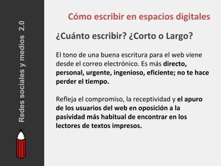 Redes sociales y medios 2.0
                                  Cómo escribir en espacios digitales
                              ¿Cuánto escribir? ¿Corto o Largo?
                              El tono de una buena escritura para el web viene
                              desde el correo electrónico. Es más directo,
                              personal, urgente, ingenioso, eficiente; no te hace
                              perder el tiempo.

                              Refleja el compromiso, la receptividad y el apuro
                              de los usuarios del web en oposición a la
                              pasividad más habitual de encontrar en los
                              lectores de textos impresos.
 