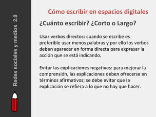Redes sociales y medios 2.0
                                  Cómo escribir en espacios digitales
                              ¿Cuánto escribir? ¿Corto o Largo?
                              Usar verbos directos: cuando se escribe es
                              preferible usar menos palabras y por ello los verbos
                              deben aparecer en forma directa para expresar la
                              acción que se está indicando.

                              Evitar las explicaciones negativas: para mejorar la
                              comprensión, las explicaciones deben ofrecerse en
                              términos afirmativos; se debe evitar que la
                              explicación se refiera a lo que no hay que hacer.
 