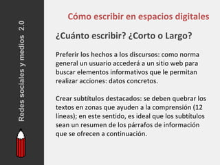 Redes sociales y medios 2.0
                                  Cómo escribir en espacios digitales
                              ¿Cuánto escribir? ¿Corto o Largo?
                              Preferir los hechos a los discursos: como norma
                              general un usuario accederá a un sitio web para
                              buscar elementos informativos que le permitan
                              realizar acciones: datos concretos.

                              Crear subtítulos destacados: se deben quebrar los
                              textos en zonas que ayuden a la comprensión (12
                              líneas); en este sentido, es ideal que los subtítulos
                              sean un resumen de los párrafos de información
                              que se ofrecen a continuación.
 