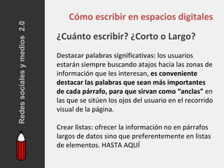 Redes sociales y medios 2.0
                                  Cómo escribir en espacios digitales
                              ¿Cuánto escribir? ¿Corto o Largo?
                              Destacar palabras significativas: los usuarios
                              estarán siempre buscando atajos hacia las zonas de
                              información que les interesan, es conveniente
                              destacar las palabras que sean más importantes
                              de cada párrafo, para que sirvan como “anclas” en
                              las que se sitúen los ojos del usuario en el recorrido
                              visual de la página.

                              Crear listas: ofrecer la información no en párrafos
                              largos de datos sino que preferentemente en listas
                              de elementos. HASTA AQUÍ
 
