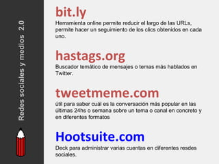 bit.ly
Redes sociales y medios 2.0   Herramienta online permite reducir el largo de las URLs,
                              permite hacer un seguimiento de los clics obtenidos en cada
                              uno.



                              hastags.org
                              Buscador temático de mensajes o temas más hablados en
                              Twitter.



                              tweetmeme.com
                              útil para saber cuál es la conversación más popular en las
                              últimas 24hs o semana sobre un tema o canal en concreto y
                              en diferentes formatos



                              Hootsuite.com
                              Deck para administrar varias cuentas en diferentes resdes
                              sociales.
 