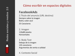 Redes sociales y medios 2.0
                                  Cómo escribir en espacios digitales
                              FacebookAds
                              2.Título del anuncio (URL destino)
                              Siempre sobre la imagen
                              Bold y color azul
                              25 Caracteres

                              2. Imagen
                              110x80 pixeles
                              Horizontales

                              3. Body Text
                              Debajo de la imagen
                              135 caracteres
                              Argumentos de venta o calidad

                              4. Contexto Social
 