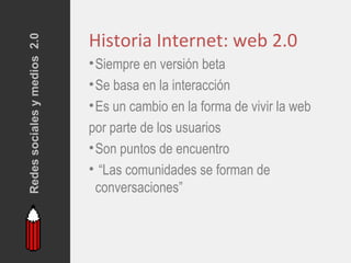 Redes sociales y medios 2.0
                              Historia Internet: web 2.0
                              • Siempre en versión beta
                              • Se basa en la interacción
                              • Es un cambio en la forma de vivir la web
                              por parte de los usuarios
                              • Son puntos de encuentro
                              • “Las comunidades se forman de
                                conversaciones”
 