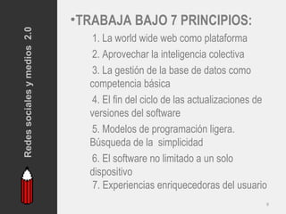 Redes sociales y medios 2.0
                              •TRABAJA BAJO 7 PRINCIPIOS:
                                1. La world wide web como plataforma
                                2. Aprovechar la inteligencia colectiva
                                3. La gestión de la base de datos como
                                competencia básica
                                4. El fin del ciclo de las actualizaciones de
                                versiones del software
                                5. Modelos de programación ligera.
                                Búsqueda de la simplicidad
                                6. El software no limitado a un solo
                                dispositivo
                                 7. Experiencias enriquecedoras del usuario
                                                                            9
 