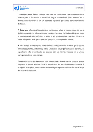 UNIDAD 8
Página 83 de 162
La decisión puede incluir también una serie de condiciones cuyo cumplimiento es
esencial para la eficacia de la resolución. Según su extensión, podrá incluirse en la
misma parte dispositiva o en un apartado específico para ellas, convenientemente
destacado.
f) Recursos. Informan al ciudadano de cómo puede actuar si no está conforme con la
decisión adoptada. La información expresará con la mayor claridad posible y con orden
la naturaleza del acto (definitivo o no en la vía administrativa), qué tipo de recurso
puede interponer, ante qué órgano, en qué plazo y otros posibles efectos.
3. Pie. Incluye la data (lugar y fecha completa correspondiente al día en que el órgano
firma el documento), antefirma y firma. En caso de actuar por delegación de firma, se
especificará esta circunstancia, de acuerdo con las normas tratadas en la unidad
correspondiente de este manual.
Cuando el soporte del documento esté fragmentado, deberá constar en cada una de
las partes la firma o acreditación de la autenticidad del responsable del documento. Si
el soporte es el papel, deberá rubricarse el margen izquierdo de cada una de las hojas
del acuerdo o resolución.
 