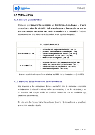 UNIDAD 8
Página 87 de 162
8.2. RESOLUCIÓN
8.2.1. Concepto y características
El acuerdo es el documento que recoge las decisiones adoptadas por el órgano
competente sobre la iniciación del procedimiento y las cuestiones que se
suscitan durante su tramitación, siempre anteriores a la resolución. También
se denomina con este nombre a las decisiones de los órganos colegiados.
CLASES DE ACUERDOS
INSTRUMENTALES
acumulación de procedimientos (art. 73)
práctica simultánea de trámites (art.75.1)
apertura del período de prueba (art. 80.2)
ampliación de plazos (art. 42.2 y 49)
tramitación de urgencia (art. 50)
SUSTANTIVOS
acuerdo de inicio del procedimiento (art. 69)
adopción de medidas provisionales (art. 72)
admisión/rechazo de pruebas (art. 80.3)
información pública (art. 86.1)
Los artículos indicados se refieren a la Ley 30/1992, de 26 de noviembre (LRJ-PAC)
8.2.2. Estructura de los documentos de decisión breves
Los acuerdos y las resoluciones breves comparten con la resolución examinada
anteriormente el mismo formato para el encabezamiento y el pie. Es, sin embargo, en
la extensión del cuerpo donde se observan diferencias con la resolución tipo
examinada anteriormente.
En este caso, los hechos, los fundamentos de derecho y la competencia se simplifican
y reducen a un único párrafo:
 