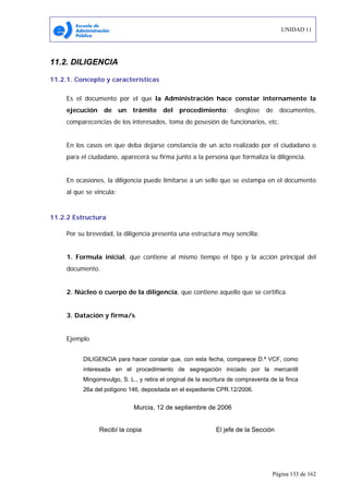 UNIDAD 11
Página 133 de 162
11.2. DILIGENCIA
11.2.1. Concepto y características
Es el documento por el que la Administración hace constar internamente la
ejecución de un trámite del procedimiento: desglose de documentos,
comparecencias de los interesados, toma de posesión de funcionarios, etc.
En los casos en que deba dejarse constancia de un acto realizado por el ciudadano o
para el ciudadano, aparecerá su firma junto a la persona que formaliza la diligencia.
En ocasiones, la diligencia puede limitarse a un sello que se estampa en el documento
al que se vincula:
11.2.2 Estructura
Por su brevedad, la diligencia presenta una estructura muy sencilla:
1. Formula inicial, que contiene al mismo tiempo el tipo y la acción principal del
documento.
2. Núcleo o cuerpo de la diligencia, que contiene aquello que se certifica.
3. Datación y firma/s
Ejemplo
DILIGENCIA para hacer constar que, con esta fecha, comparece D.ª VCF, como
interesada en el procedimiento de segregación iniciado por la mercantil
Mingorrevulgo, S. L., y retira el original de la escritura de compraventa de la finca
26a del polígono 146, depositada en el expediente CPR.12/2006.
Murcia, 12 de septiembre de 2006
Recibí la copia El jefe de la Sección
 