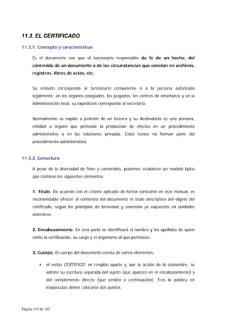 Página 134 de 162
11.3. EL CERTIFICADO
11.3.1. Concepto y características
Es el documento con que el funcionario responsable da fe de un hecho, del
contenido de un documento o de las circunstancias que constan en archivos,
registros, libros de actas, etc.
Su emisión corresponde al funcionario competente o a la persona autorizada
legalmente; en los órganos colegiados, los juzgados, los centros de enseñanza y en la
Administración local, su expedición corresponde al secretario.
Normalmente se expide a petición de un tercero y su destinatario es una persona,
entidad u órgano que pretende la producción de efectos en un procedimiento
administrativo o en las relaciones privadas. Estos textos no forman parte del
procedimiento administrativo.
11.3.2. Estructura
A pesar de la diversidad de fines y contenidos, podemos establecer un modelo típico
que contiene los siguientes elementos:
1. Título. De acuerdo con el criterio aplicado de forma constante en este manual, es
recomendable ofrecer al comienzo del documento el título descriptivo del objeto del
certificado, según los principios de brevedad y concisión ya expuestos en unidades
anteriores.
2. Encabezamiento. En esta parte se identificará el nombre y los apellidos de quien
emite la certificación, su cargo y el organismo al que pertenece.
3. Cuerpo. El cuerpo del documento consta de varios elementos:
• el verbo CERTIFICO: en renglón aparte y, por la acción de la costumbre, se
admite su escritura separada del sujeto (que aparece en el encabezamiento) y
del complemento directo (que vendrá a continuación). Tras la palabra en
mayúsculas deben colocarse dos puntos.
 
