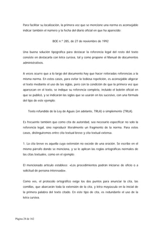 Página 24 de 162
Para facilitar su localización, la primera vez que se mencione una norma es aconsejable
indicar también el número y la fecha del diario oficial en que ha aparecido:
BOE n.º 285, de 27 de noviembre de 1992
Una buena solución tipográfica para destacar la referencia legal del resto del texto
consiste en destacarla con letra cursiva, tal y como propone el Manual de documentos
administrativos.
A veces ocurre que a lo largo del documento hay que hacer reiteradas referencias a la
misma norma. En estos casos, para evitar la tediosa repetición, es aconsejable aligerar
el texto mediante el uso de las siglas, pero con la condición de que la primera vez que
aparezcan en el texto, se indique su referencia completa, incluido el boletín oficial en
que se publicó, y se indicarán las siglas que se usarán en los sucesivo, con una fórmula
del tipo de este ejemplo:
Texto refundido de la Ley de Aguas (en adelante, TRLA) o simplemente (TRLA).
Es frecuente también que como cita de autoridad, sea necesario especificar no solo la
referencia legal, sino reproducir literalmente un fragmento de la norma. Para estos
casos, distinguiremos entre cita textual breve y cita textual extensa.
1. La cita breve es aquella cuya extensión no excede de una oración. Se escribe en el
mismo párrafo donde se menciona, y se le aplican las reglas ortográficas normales de
las citas textuales, como en el ejemplo:
El mencionado artículo establece: «Los procedimientos podrán iniciarse de oficio o a
solicitud de persona interesada».
Como ves, el protocolo ortográfico exige los dos puntos para anunciar la cita, las
comillas, que abarcarán toda la extensión de la cita, y letra mayúscula en la inicial de
la primera palabra del texto citado. En este tipo de cita, es redundante el uso de la
letra cursiva.
 