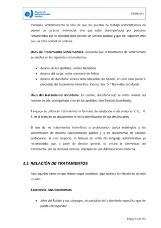 UNIDAD 5
Página 53 de 162
transmite simbólicamente la idea de que los puestos de trabajo administrativos no
poseen un carácter reverencial, sino que están desempeñados por personas
remuneradas por la sociedad para prestar un servicio público y que no requieren más
que un trato normal de cortesía.
Usos del tratamiento señor/señora. Recuerda que el tratamiento de señor/señora
se emplea en las siguientes circunstancias:
• delante de los apellidos: señora Mendiolea
• delante del cargo: señor comisario de Policía
• delante de don/doña: señora doña Maravillas del Mundo; en este caso puede ir
precedido del tratamiento honorífico: Excma. Sra. D.ª Maravillas del Mundo
Usos del tratamiento don/doña. En cambio, don/doña solo se utiliza delante del
nombre de pila, acompañado o no de los apellidos: don Tarsicio Brunchswig.
Tampoco se utilizarán tratamientos ni fórmulas de salutación ni abreviaturas V. E., V.
I. en el texto de los documentos ni en la identificación de sus destinatarios
El uso de los tratamientos honoríficos o protocolarios queda restringido a las
solemnidades de máxima representación pública y a los documentos de carácter
protocolario. A este respecto, el Manual de estilo del lenguaje administrativo ya
recomendaba que, a partir de director general, se evitara la solemnidad del
tratamiento, por su afectada cortesía, impropia de una Administración moderna.
5.3. RELACIÓN DE TRATAMIENTOS
Para aquellos casos en que deban seguir usándose, aquí aparece la relación de los más
usuales.
Excelencia. Sus Excelencias
• Jefes del Estado y sus cónyuges, sin perjuicio del tratamiento específico que les
pueda corresponder.
 