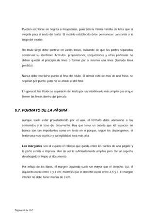 Página 66 de 162
Pueden escribirse en negrita o mayúsculas, pero con la misma familia de letra que la
elegida para el resto del texto. El modelo establecido debe permanecer constante a lo
largo del escrito.
Un título largo debe partirse en varias líneas, cuidando de que las partes separadas
conserven su identidad. Artículos, preposiciones, conjunciones y otras partículas no
deben quedar al principio de línea o formar por sí mismos una línea (llamada línea
perdida).
Nunca debe escribirse punto al final del título. Si consta éste de más de una frase, se
separan por punto, pero no se añade el del final.
En general, los títulos se separarán del resto por un interlineado más amplio que el que
tienen las líneas dentro del párrafo.
6.7. FORMATO DE LA PÁGINA
Aunque suele estar preestablecido por el uso, el formato debe adecuarse a los
contenidos y al tono del documento. Hay que tener en cuenta que los espacios en
blanco son tan importantes como en texto en sí porque, según los dispongamos, el
texto será más estético y su legibilidad será más alta.
Los márgenes son el espacio en blanco que queda entre los bordes de una página y
la parte escrita o impresa. Han de ser lo suficientemente amplios para dar un aspecto
desahogado y limpio al documento.
Por influjo de los libros, el margen izquierdo suele ser mayor que el derecho. Así, el
izquierdo oscila entre 3 y 4 cm, mientras que el derecho oscila entre 2,5 y 3. El margen
inferior no debe tener menos de 3 cm.
 
