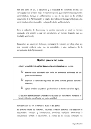 Página 7 de 162
Por otra parte, el uso, la costumbre y la necesidad de economizar medios han
consagrado unos formatos más o menos homogéneos, que denominamos documentos
administrativos. Aunque el antiformalismo es una de las bases de la actividad
documental de la Administración, el empleo de modelos similares para idénticos actos
administrativos ofrece indudables ventajas al redactor y al destinatario.
Pero la redacción de documentos no consiste solamente en elegir un formato
adecuado, sino también en expresar correctamente un mensaje lingüístico que sea
inteligible y coherente.
Las páginas que siguen van dedicadas a compaginar la redacción correcta y actual que
una sociedad moderna exige con las necesidades y usos particulares de la
comunicación de la Administración.
Para conseguir ese fin, el manual se divide en dos partes:
La primera estudia los elementos, requisitos y criterios comunes a la redacción de
documentos: concepto y características, elementos esenciales informativos y
estructurales, formato y tratamientos. El avance de las nuevas tecnologías ha
Objetivo general del curso
Adquirir una visión integral del documento administrativo que permita
& redactar cada documento con todos los elementos esenciales de tipo
jurídico-administrativo;
& expresar su contenido lingüístico de forma correcta, precisa, sencilla y
ordenada;
& aplicar formatos tipográficos que favorezcan la claridad y el orden lógico.
El resultado de todo ello será una redacción cuidada que transmita los mensajes de
la Administración con eficacia, corrección y calidad.
 