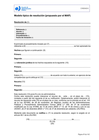 UNIDAD 8
Página 85 de 162
Modelo típico de resolución (propuesto por el MAP)
Resolución de (1)
Examinado el procedimiento iniciado por (7)....................................................................................
referente a (8) ..................................................................................................se han apreciado los
Hechos que figuran a continuación: (9)
Primero..............................................................................................................................................
Segundo............................................................................................................................................
La valoración jurídica de los hechos expuestos es la siguiente: (10)
Primero..............................................................................................................................................
Segundo............................................................................................................................................
Este/a (11)........................................................de acuerdo con todo lo anterior, en ejercicio de las
competencias que le atribuye el (12) ................................................................................................
Resuelve (13)
Primero: ............................................................................................................................................
Segundo:...........................................................................................................................................
Esta resolución (14) pone fin a la vía administrativa.
Contra esta resolución puede interponer el recurso de… ante…, en el plazo de… (15),
contados a partir del día siguiente al de su notificación. Optativamente, podrá interponer el
recurso de reposición ante (16) en el plazo de un mes, conforme con lo previsto en el art. 116
de la Ley 30/1992, de 26 de noviembre, de Régimen Jurídico de las Administraciones
Públicas y Procedimiento Administrativo Común (BOE n.º 285, de 27 de noviembre)
modificada por la Ley 4/1999, de 13 de enero (BOE n.º 12, de 14 de enero) y por la Ley
24/2001, de 27 de diciembre (BOE n.º 313, de 31 de diciembre) [en adelante, LRJ-PAC].
Mediante este documento se notifica a (17) la presente resolución, según lo exigido en el
artículo 58.1 de la LRJ-PAC.
(18) .................................., ........... de................................ de............
El (19)
(20)
Referencia (2)
Asunto (3)
Interesado (4)
Procedimiento (5)
Fecha de iniciación (6)
 