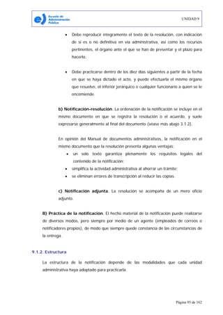 UNIDAD 9
Página 95 de 162
• Debe reproducir íntegramente el texto de la resolución, con indicación
de si es o no definitiva en vía administrativa, así como los recursos
pertinentes, el órgano ante el que se han de presentar y el plazo para
hacerlo.
• Debe practicarse dentro de los diez días siguientes a partir de la fecha
en que se haya dictado el acto, y puede efectuarla el mismo órgano
que resuelve, el inferior jerárquico o cualquier funcionario a quien se le
encomiende.
b) Notificación-resolución. La ordenación de la notificación se incluye en el
mismo documento en que se registra la resolución o el acuerdo, y suele
expresarse generalmente al final del documento (véase más abajo 3.1.2).
En opinión del Manual de documentos administrativos, la notificación en el
mismo documento que la resolución presenta algunas ventajas:
• un solo texto garantiza plenamente los requisitos legales del
contenido de la notificación;
• simplifica la actividad administrativa al ahorrar un trámite;
• se eliminan errores de transcripción al reducir las copias.
c) Notificación adjunta. La resolución se acompaña de un mero oficio
adjunto.
B) Práctica de la notificación. El hecho material de la notificación puede realizarse
de diversos modos, pero siempre por medio de un agente (empleados de correos o
notificadores propios), de modo que siempre quede constancia de las circunstancias de
la entrega.
9.1.2. Estructura
La estructura de la notificación depende de las modalidades que cada unidad
administrativa haya adoptado para practicarla.
 