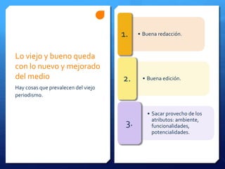 Lo viejo y bueno queda
con lo nuevo y mejorado
del medio
Hay cosas que prevalecen del viejo
periodismo.
• Buena redacción.1.
• Buena edición.2.
• Sacar provecho de los
atributos: ambiente,
funcionalidades,
potencialidades.
3.
 