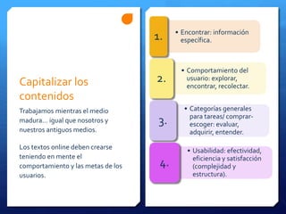 Capitalizar los
contenidos
Trabajamos mientras el medio
madura… igual que nosotros y
nuestros antiguos medios.
Los textos online deben crearse
teniendo en mente el
comportamiento y las metas de los
usuarios.
• Encontrar: información
específica.1.
• Comportamiento del
usuario: explorar,
encontrar, recolectar.
2.
• Categorías generales
para tareas/ comprar-
escoger: evaluar,
adquirir, entender.
3.
• Usabilidad: efectividad,
eficiencia y satisfacción
(complejidad y
estructura).
4.
 