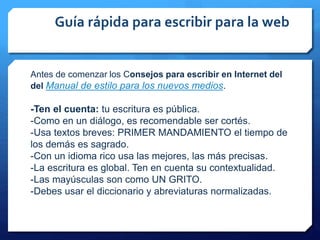 Guía rápida para escribir para la web
Antes de comenzar los Consejos para escribir en Internet del
del Manual de estilo para los nuevos medios.
-Ten el cuenta: tu escritura es pública.
-Como en un diálogo, es recomendable ser cortés.
-Usa textos breves: PRIMER MANDAMIENTO el tiempo de
los demás es sagrado.
-Con un idioma rico usa las mejores, las más precisas.
-La escritura es global. Ten en cuenta su contextualidad.
-Las mayúsculas son como UN GRITO.
-Debes usar el diccionario y abreviaturas normalizadas.
 
