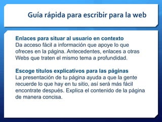 Guía rápida para escribir para la web
Enlaces para situar al usuario en contexto
Da acceso fácil a información que apoye lo que
ofreces en la página. Antecedentes, enlaces a otras
Webs que traten el mismo tema a profundidad.
Escoge títulos explicativos para las páginas
La presentación de tu página ayuda a que la gente
recuerde lo que hay en tu sitio, así será más fácil
encontrate después. Explica el contenido de la página
de manera concisa.
 