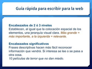 Guía rápida para escribir para la web
Encabezados de 2 ó 3 niveles
Establecen, al igual que la colocación espacial de los
elementos, una jerarquía visual clara. Más grande =
más importante, a la izquierda = relevante.
Encabezados significativos
Frases descriptivas hacen más fácil reconocer
información que vendrá. Si interesa se lee o se pasa a
otra cosa.
10 películas de terror que no dan miedo.
 