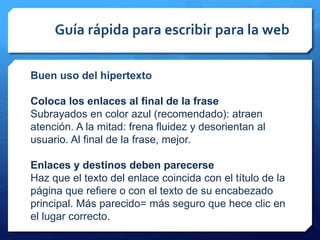 Guía rápida para escribir para la web
Buen uso del hipertexto
Coloca los enlaces al final de la frase
Subrayados en color azul (recomendado): atraen
atención. A la mitad: frena fluidez y desorientan al
usuario. Al final de la frase, mejor.
Enlaces y destinos deben parecerse
Haz que el texto del enlace coincida con el título de la
página que refiere o con el texto de su encabezado
principal. Más parecido= más seguro que hece clic en
el lugar correcto.
 