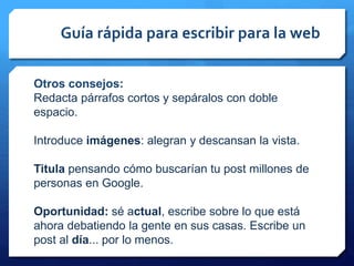 Guía rápida para escribir para la web
Otros consejos:
Redacta párrafos cortos y sepáralos con doble
espacio.
Introduce imágenes: alegran y descansan la vista.
Titula pensando cómo buscarían tu post millones de
personas en Google.
Oportunidad: sé actual, escribe sobre lo que está
ahora debatiendo la gente en sus casas. Escribe un
post al día... por lo menos.
 