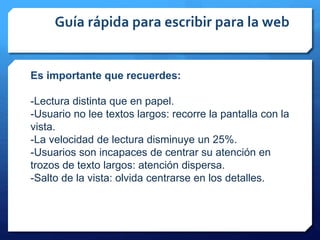 Guía rápida para escribir para la web
Es importante que recuerdes:
-Lectura distinta que en papel.
-Usuario no lee textos largos: recorre la pantalla con la
vista.
-La velocidad de lectura disminuye un 25%.
-Usuarios son incapaces de centrar su atención en
trozos de texto largos: atención dispersa.
-Salto de la vista: olvida centrarse en los detalles.
 