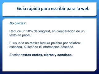 Guía rápida para escribir para la web
No olvides:
Reduce un 50% de longitud, en comparación de un
texto en papel.
El usuario no realiza lectura palabra por palabra:
escanea, buscando la información deseada.
Escribe textos cortos, claros y concisos.
 