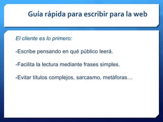 Guía rápida para escribir para la web
El cliente es lo primero:
-Escribe pensando en qué público leerá.
-Facilita la lectura mediante frases simples.
-Evitar títulos complejos, sarcasmo, metáforas…
 
