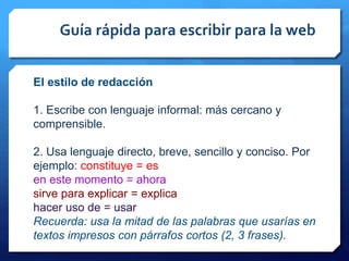 Guía rápida para escribir para la web
El estilo de redacción
1. Escribe con lenguaje informal: más cercano y
comprensible.
2. Usa lenguaje directo, breve, sencillo y conciso. Por
ejemplo: constituye = es
en este momento = ahora
sirve para explicar = explica
hacer uso de = usar
Recuerda: usa la mitad de las palabras que usarías en
textos impresos con párrafos cortos (2, 3 frases).
 