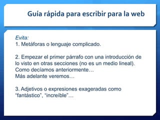 Guía rápida para escribir para la web
Evita:
1. Metáforas o lenguaje complicado.
2. Empezar el primer párrafo con una introducción de
lo visto en otras secciones (no es un medio lineal).
Como decíamos anteriormente…
Más adelante veremos…
3. Adjetivos o expresiones exageradas como
“fantástico”, “increíble”…
 