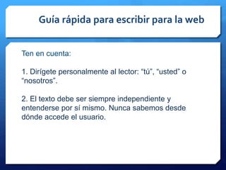 Guía rápida para escribir para la web
Ten en cuenta:
1. Dirígete personalmente al lector: “tú”, “usted” o
“nosotros”.
2. El texto debe ser siempre independiente y
entenderse por sí mismo. Nunca sabemos desde
dónde accede el usuario.
 