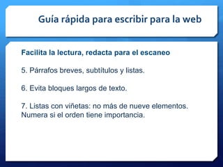 Guía rápida para escribir para la web
Facilita la lectura, redacta para el escaneo
5. Párrafos breves, subtítulos y listas.
6. Evita bloques largos de texto.
7. Listas con viñetas: no más de nueve elementos.
Numera si el orden tiene importancia.
 