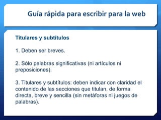 Guía rápida para escribir para la web
Titulares y subtítulos
1. Deben ser breves.
2. Sólo palabras significativas (ni artículos ni
preposiciones).
3. Titulares y subtítulos: deben indicar con claridad el
contenido de las secciones que titulan, de forma
directa, breve y sencilla (sin metáforas ni juegos de
palabras).
 