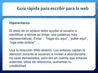 Guía rápida para escribir para la web
Hiperenlaces
El texto de un enlace debe ayudar al usuario a
identificar a dónde se dirige: usa palabras más
representativas. Evitar : “haga clic aquí”, “pulse aquí”,
“siga este enlace” …
Usa la dirección Web destino. Los enlaces captan la
atención durante el escaneo e invitan a abandonarla:
no uses demasiados, pero ten en cuenta que enlaces
externos, sitios de referencia, aumentan tu
credibilidad.
 