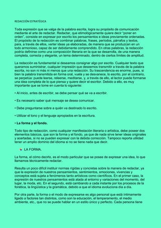 REDACCIÓN ESTRATÉGICA
Toda expresión que se valga de la palabra escrita, logra su propósito de comunicación
mediante el arte de redactar. Redactar, que etimológicamente quiere decir “poner en
orden”, consiste en expresar por escrito los pensamientos e ideas previamente ordenadas.
El propósito de la redacción es combinar palabras, frases, períodos, párrafos y textos,
para, a través de ellos, verter ideas ya elaboradas, de manera que se produzcan en un
todo armonioso, capaz de ser debidamente comprendido. En otras palabras, la redacción
podría definirse como una composición literaria en la que se desarrolla, de una manera
completa, correcta y elegante, un tema determinado, dentro de ciertos límites de amplitud.
La redacción es fundamental si deseamos consignar algo por escrito. Cualquier texto que
queramos suministrar, cualquier impresión que deseemos transmitir a través de la palabra
escrita, no son ni más ni menos que una redacción. Su trascendencia es enorme, pues, si
bien la palabra transmitida en forma oral, vuela y se desvanece, lo escrito, por el contrario,
se perpetúa: puede leerse, releerse, meditarse, y, a través de ello, el lector puede formarse
una idea completa de lo que piensa y quiere decir el escritor. Debido a ello, es muy
importante que se tome en cuenta lo siguiente:
• Al inicio, antes de escribir, se debe pensar qué se va a escribir.
• Es necesario saber qué mensaje se desea comunicar.
• Debe preguntarse sobre a quién va destinado lo escrito.
• Utilizar el tono y el lenguaje apropiados en la escritura.
• La forma y el fondo.
Todo tipo de redacción, como cualquier manifestación literaria o artística, debe poseer dos
elementos básicos, que son la forma y el fondo, ya que de nada sirve tener ideas originales
y acertadas, si no se pueden expresar con la debida corrección. Tampoco reporta utilidad
tener un amplio dominio del idioma si no se tiene nada que decir.
LA FORMA.
La forma, el cómo decirlo, es el modo particular que se posee de expresar una idea, lo que
llamamos técnicamente redactar.
Resulta un poco difícil instituir normas rígidas y concretas sobre la manera de redactar, ya
que la expresión de nuestros pensamientos, sentimientos, emociones, vivencias y
conceptos está sujeta a fenómenos tanto artísticos como científicos. En el primer caso, la
expresión de nuestros pensamientos está atada al entorno y variaciones del momento, del
lugar, la moda, etc. En el segundo, está cambiando a cada instante por los procesos de la
fonética, la lingüística y la gramática, debido a que el idioma evoluciona día a día.
Por otra parte, la forma o el modo de expresarse es algo personal que está íntimamente
ligado a factores tan distintos, como son la educación, el temperamento, el medio
ambiente, etc., que no se puede hablar en un estilo único y perfecto. Cada persona tiene
 