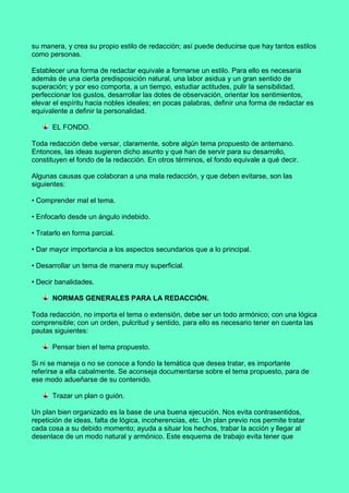 su manera, y crea su propio estilo de redacción; así puede deducirse que hay tantos estilos
como personas.
Establecer una forma de redactar equivale a formarse un estilo. Para ello es necesaria
además de una cierta predisposición natural, una labor asidua y un gran sentido de
superación; y por eso comporta, a un tiempo, estudiar actitudes, pulir la sensibilidad,
perfeccionar los gustos, desarrollar las dotes de observación, orientar los sentimientos,
elevar el espíritu hacia nobles ideales; en pocas palabras, definir una forma de redactar es
equivalente a definir la personalidad.
EL FONDO.
Toda redacción debe versar, claramente, sobre algún tema propuesto de antemano.
Entonces, las ideas sugieren dicho asunto y que han de servir para su desarrollo,
constituyen el fondo de la redacción. En otros términos, el fondo equivale a qué decir.
Algunas causas que colaboran a una mala redacción, y que deben evitarse, son las
siguientes:
• Comprender mal el tema.
• Enfocarlo desde un ángulo indebido.
• Tratarlo en forma parcial.
• Dar mayor importancia a los aspectos secundarios que a lo principal.
• Desarrollar un tema de manera muy superficial.
• Decir banalidades.
NORMAS GENERALES PARA LA REDACCIÓN.
Toda redacción, no importa el tema o extensión, debe ser un todo armónico; con una lógica
comprensible; con un orden, pulcritud y sentido, para ello es necesario tener en cuenta las
pautas siguientes:
Pensar bien el tema propuesto.
Si ni se maneja o no se conoce a fondo la temática que desea tratar, es importante
referirse a ella cabalmente. Se aconseja documentarse sobre el tema propuesto, para de
ese modo adueñarse de su contenido.
Trazar un plan o guión.
Un plan bien organizado es la base de una buena ejecución. Nos evita contrasentidos,
repetición de ideas, falta de lógica, incoherencias, etc. Un plan previo nos permite tratar
cada cosa a su debido momento; ayuda a situar los hechos, trabar la acción y llegar al
desenlace de un modo natural y armónico. Este esquema de trabajo evita tener que
 