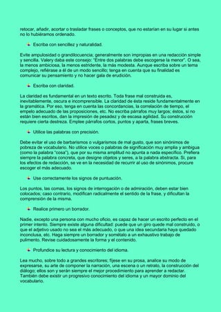 retocar, añadir, acortar o trasladar frases o conceptos, que no estarían en su lugar si antes
no lo hubiéramos ordenado.
Escriba con sencillez y naturalidad.
Evite ampulosidad o grandilocuencia; generalmente son impropias en una redacción simple
y sencilla. Valery daba este consejo: “Entre dos palabras debe escogerse la menor”. O sea,
la menos ambiciosa, la menos estridente, la más modesta. Aunque escriba sobre un tema
complejo, refiérase a él de un modo sencillo; tenga en cuenta que su finalidad es
comunicar su pensamiento y no hacer gala de erudición.
Escriba con claridad.
La claridad es fundamental en un texto escrito. Toda frase mal construida es,
inevitablemente, oscura e incomprensible. La claridad de ésta reside fundamentalmente en
la gramática. Por eso, tenga en cuenta las concordancias, la correlación de tiempo, el
empelo adecuado de las proposiciones, etc. No escriba párrafos muy largos; éstos, si no
están bien escritos, dan la impresión de pesadez y de escasa agilidad. Su construcción
requiere cierta destreza. Emplee párrafos cortos, puntos y aparta, frases breves.
Utilice las palabras con precisión.
Debe evitar el uso de barbarismos o vulgarismos de mal gusto, que son sinónimos de
pobreza de vocabulario. No utilice voces o palabras de significación muy amplia y ambigua
(como la palabra “cosa”), que por su misma amplitud no apunta a nada específico. Prefiera
siempre la palabra concreta, que designe objetos y seres, a la palabra abstracta. Si, para
los efectos de redacción, se ve en la necesidad de recurrir al uso de sinónimos, procure
escoger el más adecuado.
Use correctamente los signos de puntuación.
Los puntos, las comas, los signos de interrogación o de admiración, deben estar bien
colocados; caso contrario, modifican radicalmente el sentido de la frase, y dificultan la
comprensión de la misma.
Realice primero un borrador.
Nadie, excepto una persona con mucho oficio, es capaz de hacer un escrito perfecto en el
primer intento. Siempre existe alguna dificultad: puede que un giro quede mal construido, o
que el adjetivo usado no sea el más adecuado, o que una idea secundaria haya quedado
inconclusa, etc. Haga siempre un borrador y sométalo a un exhaustivo trabajo de
pulimento. Revise cuidadosamente la forma y el contenido.
Profundice su lectura y conocimiento del idioma.
Lea mucho, sobre todo a grandes escritores; fíjese en su prosa, analice su modo de
expresarse, su arte de componer la narración, una escena o un retrato, la construcción del
diálogo; ellos son y serán siempre el mejor procedimiento para aprender a redactar.
También debe existir un progresivo conocimiento del idioma y un mayor dominio del
vocabulario.
 