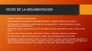VICIOS DE LA ARGUMENTACION
• FALASIAS Y SOFISMAS, PARALOGISMO
• COMO SABEMOS UN ARGUMENTO PRETENDE DEFENDER LA VERDAD ACERCA DE UN ASUNTO.
• Con frecuencia, sin embargo, construimos mal esos argumentos, o nuestras palabras no logran
expresar lo que queríamos decir.
• Otras veces, usamos expresiones con el fin de engañar, distraer, descalificar o tener la razón a toda
costa.
• En estos casos en que ocupamos argumentos erróneos o engañosos, hablamos de Falacias .
• Una Falacia es un argumento lógicamente inválido, pero psicológicamente convincente .
• Por ejemplo, cuando una persona discute con otra, a falta de razones, puede pretender descalificar su
opinión sólo porque el otro es negro o comunista, eludir el tema discutido, deformar lo que alguien ha
dicho, o simplemente puede ser muy ambiguo en lo que dice. Todas estas son Falacias.
 