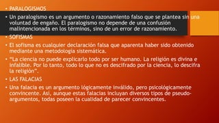 • PARALOGISMOS
• Un paralogismo es un argumento o razonamiento falso que se plantea sin una
voluntad de engaño. El paralogismo no depende de una confusión
malintencionada en los términos, sino de un error de razonamiento.
• SOFISMAS
• El sofisma es cualquier declaración falsa que aparenta haber sido obtenido
mediante una metodología sistemática.
• “La ciencia no puede explicarlo todo por ser humano. La religión es divina e
infalible. Por lo tanto, todo lo que no es descifrado por la ciencia, lo descifra
la religión”.
• LAS FALACIAS
• Una falacia es un argumento lógicamente inválido, pero psicológicamente
convincente. Así, aunque estas falacias incluyan diversos tipos de pseudo-
argumentos, todas poseen la cualidad de parecer convincentes.
 