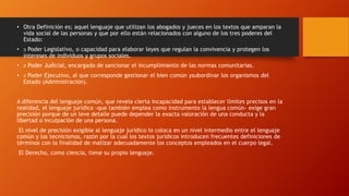 • Otra Definición es; aquel lenguaje que utilizan los abogados y jueces en los textos que amparan la
vida social de las personas y que por ello están relacionados con alguno de los tres poderes del
Estado:
• ͻ Poder Legislativo, o capacidad para elaborar leyes que regulan la convivencia y protegen los
intereses de individuos y grupos sociales.
• ͻ Poder Judicial, encargado de sancionar el incumplimiento de las normas comunitarias.
• ͻ Poder Ejecutivo, al que corresponde gestionar el bien común ysubordinar los organismos del
Estado (Administración).
A diferencia del lenguaje común, que revela cierta incapacidad para establecer límites precisos en la
realidad, el lenguaje jurídico -que también emplea como instrumento la lengua común- exige gran
precisión porque de un leve detalle puede depender la exacta valoración de una conducta y la
libertad o inculpación de una persona.
El nivel de precisión exigible al lenguaje jurídico lo coloca en un nivel intermedio entre el lenguaje
común y los tecnicismos, razón por la cual los textos jurídicos introducen frecuentes definiciones de
términos con la finalidad de matizar adecuadamente los conceptos empleados en el cuerpo legal.
El Derecho, como ciencia, tiene su propio lenguaje.
 