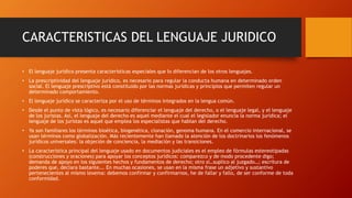 CARACTERISTICAS DEL LENGUAJE JURIDICO
• El lenguaje jurídico presenta características especiales que lo diferencian de los otros lenguajes.
• La prescriptividad del lenguaje jurídico, es necesario para regular la conducta humana en determinado orden
social. El lenguaje prescriptivo está constituido por las normas jurídicas y principios que permiten regular un
determinado comportamiento.
• El lenguaje jurídico se caracteriza por el uso de términos integrados en la lengua común.
• Desde el punto de vista lógico, es necesario diferenciar el lenguaje del derecho, o el lenguaje legal, y el lenguaje
de los juristas. Así, el lenguaje del derecho es aquel mediante el cual el legislador enuncia la norma jurídica; el
lenguaje de los juristas es aquel que emplea los especialistas que hablan del derecho.
• Ya son familiares los términos bioética, biogenética, clonación, genoma humana. En el comercio internacional, se
usan términos como globalización. Más recientemente han llamado la atención de los doctrinarios los fenómenos
jurídicos universales: la objeción de conciencia, la mediación y las transiciones.
• La característica principal del lenguaje usado en documentos judiciales es el empleo de fórmulas estereotipadas
(construcciones y oraciones) para apoyar los conceptos jurídicos: comparezco y de modo procedente digo;
demanda de apoyo en los siguientes hechos y fundamentos de derecho; otro sí…suplico al juzgado…; escritura de
poderes que, declara bastante…. En muchas ocasiones, se usan en la misma frase un adjetivo y sustantivo
pertenecientes al mismo lexema: debemos confirmar y confirmarnos, he de fallar y fallo, de ser conforme de toda
conformidad.
 