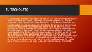 EL TECNOLETO
• El tecnolecto o lenguaje de especialidad, es una variable lingüística para
fines especiales (en inglés, language for special purposes = LSP) que
tiene por objeto garantizar la comunicación técnica entre los expertos.
• Los abogados están llamados a ser directores de hombres, a ejercer una
función de gravísima responsabilidad como es la de dar consejo al
prójimo en asuntos que tienen repercusión social y cuyas consecuencias
perjudiciales y trágicas en ocasiones, dependen en buena parte del
consejo dado. Por tanto, sólo desconociendo esta función social y moral
de la abogacía, puede sostenerse que al jurista le basta conocer el
derecho positivo y dar en cada caso la solución legal a los problemas que
se someten a su juicio Todas las profesiones liberales tienen que ver con
la moral desde el momento en que toda actividad humana está regida
por principios morales. De aquí radica la importancia del tecnoleto.
 