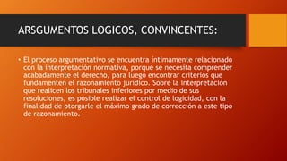 ARSGUMENTOS LOGICOS, CONVINCENTES:
• El proceso argumentativo se encuentra íntimamente relacionado
con la interpretación normativa, porque se necesita comprender
acabadamente el derecho, para luego encontrar criterios que
fundamenten el razonamiento jurídico. Sobre la interpretación
que realicen los tribunales inferiores por medio de sus
resoluciones, es posible realizar el control de logicidad, con la
finalidad de otorgarle el máximo grado de corrección a este tipo
de razonamiento.
 