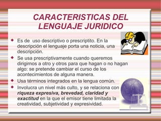 CARACTERISTICAS DEL
LENGUAJE JURIDICO
 Es de uso descriptivo o prescriptito. En la
descripción el lenguaje porta una noticia, una
descripción.
 Se usa prescriptivamente cuando queremos
dirigirnos a otro y otros para que hagan o no hagan
algo: se pretende cambiar el curso de los
acontecimientos de alguna manera.
 Usa términos integrados en la lengua común.
 Involucra un nivel más culto, y se relaciona con
riqueza expresiva, brevedad, claridad y
exactitud en la que el emisor tiene limitada la
creatividad, subjetividad y expresividad.
 
