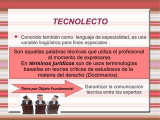 TECNOLECTO
 Conocido también como lenguaje de especialidad, es una
variable lingüística para fines especiales .
Garantizar la comunicación
técnica entre los expertos
Tiene por Objeto Fundamental
Son aquellas palabras técnicas que utiliza el profesional
al momento de expresarse.
En términos jurídicos son de usos terminologías
basadas en teorías críticas de estudiosos de la
materia del derecho (Doctrinarios).
 