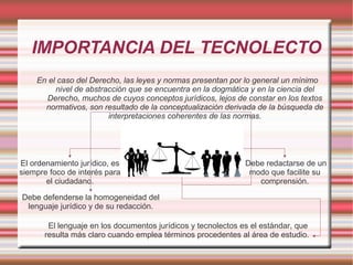 IMPORTANCIA DEL TECNOLECTO
En el caso del Derecho, las leyes y normas presentan por lo general un mínimo
nivel de abstracción que se encuentra en la dogmática y en la ciencia del
Derecho, muchos de cuyos conceptos jurídicos, lejos de constar en los textos
normativos, son resultado de la conceptualización derivada de la búsqueda de
interpretaciones coherentes de las normas.
El ordenamiento jurídico, es
siempre foco de interés para
el ciudadano.
Debe redactarse de un
modo que facilite su
comprensión.
Debe defenderse la homogeneidad del
lenguaje jurídico y de su redacción.
El lenguaje en los documentos jurídicos y tecnolectos es el estándar, que
resulta más claro cuando emplea términos procedentes al área de estudio.
 