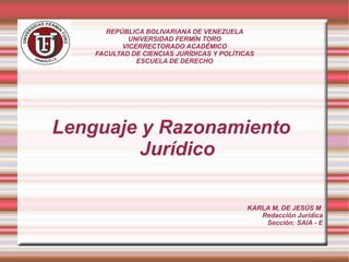 REPÚBLICA BOLIVARIANA DE VENEZUELA
UNIVERSIDAD FERMÍN TORO
VICERRECTORADO ACADÉMICO
FACULTAD DE CIENCIAS JURÍDICAS Y POLÍTICAS
ESCUELA DE DERECHO
Lenguaje y Razonamiento
Jurídico
KARLA M, DE JESÚS M
Redacción Jurídica
Sección: SAIA - E
 