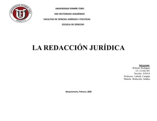 UNIVERSIDAD FERMÍN TORO
VICE RECTORADO ACADÉMICO
FACULTAD DE CIENCIAS JUDÍDICAS Y POLITICAS
ESCUELA DE DERECHO
LA REDACCIÓN JURÍDICA
Integrante:
Roberto Rodríguez
CI: 13.842.491
Sección: SAIAA
Profesora: Lisbeth Campins
Materia: Redacción Jurídica
Barquisimeto, Febrero, 2020
 