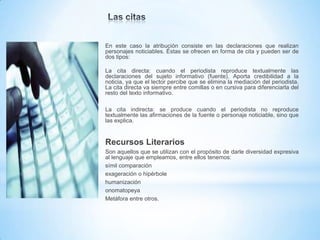 En este caso la atribución consiste en las declaraciones que realizan
personajes noticiables. Éstas se ofrecen en forma de cita y pueden ser de
dos tipos:
La cita directa: cuando el periodista reproduce textualmente las
declaraciones del sujeto informativo (fuente). Aporta credibilidad a la
noticia, ya que el lector percibe que se elimina la mediación del periodista.
La cita directa va siempre entre comillas o en cursiva para diferenciarla del
resto del texto informativo.
La cita indirecta: se produce cuando el periodista no reproduce
textualmente las afirmaciones de la fuente o personaje noticiable, sino que
las explica.

Recursos Literarios
Son aquellos que se utilizan con el propósito de darle diversidad expresiva
al lenguaje que empleamos, entre ellos tenemos:
símil comparación
exageración o hipérbole
humanización
onomatopeya
Metáfora entre otros.

 